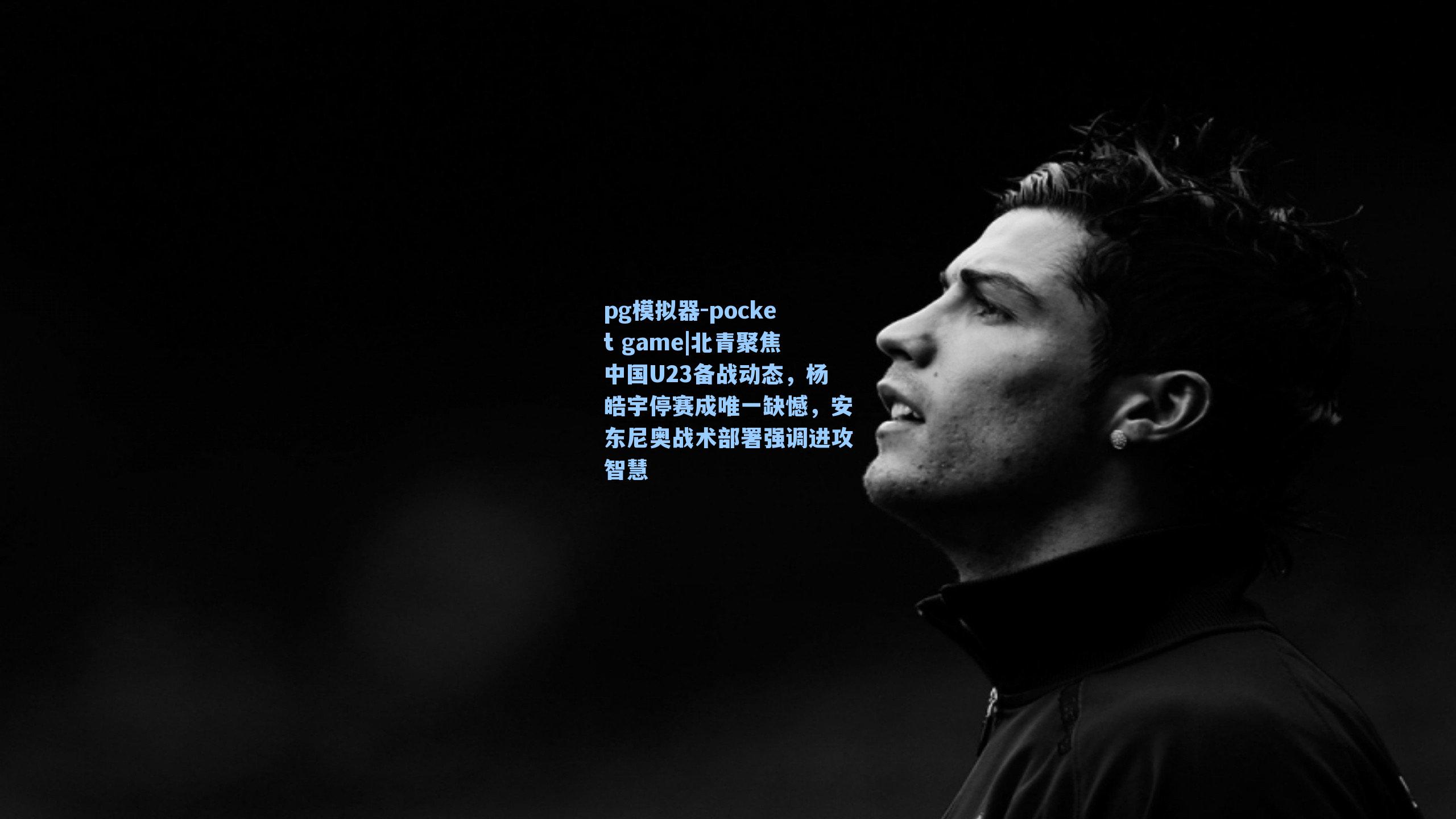 北青聚焦中国U23备战动态,杨皓宇停赛成唯一缺憾,安东尼奥战术部署强调进攻智慧